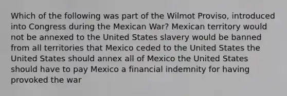 Which of the following was part of the Wilmot Proviso, introduced into Congress during the Mexican War? Mexican territory would not be annexed to the United States slavery would be banned from all territories that Mexico ceded to the United States the United States should annex all of Mexico the United States should have to pay Mexico a financial indemnity for having provoked the war