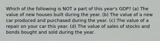 Which of the following is NOT a part of this year's GDP? (a) The value of new houses built during the year. (b) The value of a new car produced and purchased during the year. (c) The value of a repair on your car this year. (d) The value of sales of stocks and bonds bought and sold during the year.