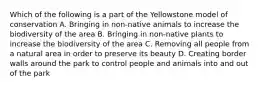 Which of the following is a part of the Yellowstone model of conservation A. Bringing in non-native animals to increase the biodiversity of the area B. Bringing in non-native plants to increase the biodiversity of the area C. Removing all people from a natural area in order to preserve its beauty D. Creating border walls around the park to control people and animals into and out of the park