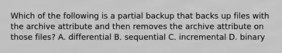 Which of the following is a partial backup that backs up files with the archive attribute and then removes the archive attribute on those files? A. differential B. sequential C. incremental D. binary