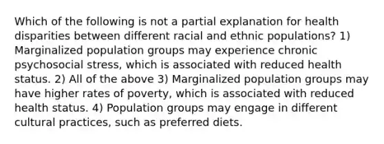 Which of the following is not a partial explanation for health disparities between different racial and ethnic populations? 1) Marginalized population groups may experience chronic psychosocial stress, which is associated with reduced health status. 2) All of the above 3) Marginalized population groups may have higher rates of poverty, which is associated with reduced health status. 4) Population groups may engage in different cultural practices, such as preferred diets.