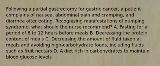 Following a partial gastrectomy for gastric cancer, a patient complains of nausea, abdominal pain and cramping, and diarrhea after eating. Recognizing manifestations of dumping syndrome, what should the nurse recommend? A. Fasting for a period of 6 to 12 hours before meals B. Decreasing the protein content of meals C. Decreasing the amount of fluid taken at meals and avoiding high-carbohydrate foods, including fluids such as fruit nectars D. A diet rich in carbohydrates to maintain blood glucose levels