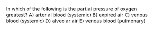 In which of the following is the partial pressure of oxygen greatest? A) arterial blood (systemic) B) expired air C) venous blood (systemic) D) alveolar air E) venous blood (pulmonary)