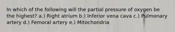 In which of the following will the partial pressure of oxygen be the highest? a.) Right atrium b.) Inferior vena cava c.) Pulmonary artery d.) Femoral artery e.) Mitochondria