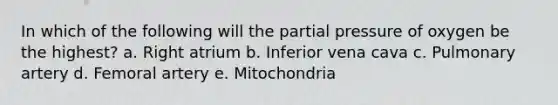 In which of the following will the partial pressure of oxygen be the highest? a. Right atrium b. Inferior vena cava c. Pulmonary artery d. Femoral artery e. Mitochondria