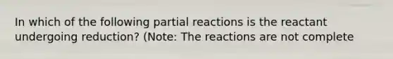 In which of the following partial reactions is the reactant undergoing reduction? (Note: The reactions are not complete