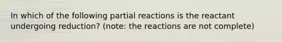 In which of the following partial reactions is the reactant undergoing reduction? (note: the reactions are not complete)