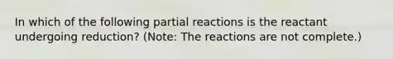 In which of the following partial reactions is the reactant undergoing reduction? (Note: The reactions are not complete.)