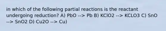 in which of the following partial reactions is the reactant undergoing reduction? A) PbO --> Pb B) KClO2 --> KCLO3 C) SnO --> SnO2 D) Cu2O --> Cu)