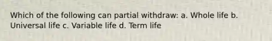 Which of the following can partial withdraw: a. Whole life b. Universal life c. Variable life d. Term life