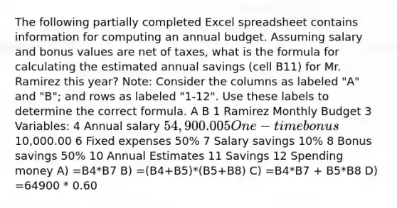 The following partially completed Excel spreadsheet contains information for computing an annual budget. Assuming salary and bonus values are net of taxes, what is the formula for calculating the estimated annual savings (cell B11) for Mr. Ramirez this year? Note: Consider the columns as labeled "A" and "B"; and rows as labeled "1-12". Use these labels to determine the correct formula. A B 1 Ramirez Monthly Budget 3 Variables: 4 Annual salary 54,900.00 5 One-time bonus 10,000.00 6 Fixed expenses 50% 7 Salary savings 10% 8 Bonus savings 50% 10 Annual Estimates 11 Savings 12 Spending money A) =B4*B7 B) =(B4+B5)*(B5+B8) C) =B4*B7 + B5*B8 D) =64900 * 0.60