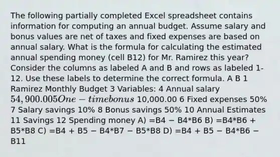 The following partially completed Excel spreadsheet contains information for computing an annual budget. Assume salary and bonus values are net of taxes and fixed expenses are based on annual salary. What is the formula for calculating the estimated annual spending money (cell B12) for Mr. Ramirez this year? Consider the columns as labeled A and B and rows as labeled 1-12. Use these labels to determine the correct formula. A B 1 Ramirez Monthly Budget 3 Variables: 4 Annual salary 54,900.00 5 One-time bonus 10,000.00 6 Fixed expenses 50% 7 Salary savings 10% 8 Bonus savings 50% 10 Annual Estimates 11 Savings 12 Spending money A) =B4 − B4*B6 B) =B4*B6 + B5*B8 C) =B4 + B5 − B4*B7 − B5*B8 D) =B4 + B5 − B4*B6 − B11