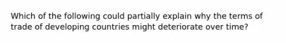 Which of the following could partially explain why the terms of trade of developing countries might deteriorate over time?