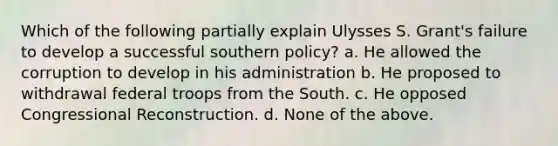 Which of the following partially explain Ulysses S. Grant's failure to develop a successful southern policy? a. He allowed the corruption to develop in his administration b. He proposed to withdrawal federal troops from the South. c. He opposed Congressional Reconstruction. d. None of the above.