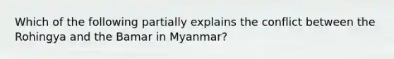 Which of the following partially explains the conflict between the Rohingya and the Bamar in Myanmar?