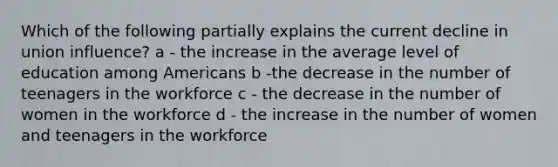 Which of the following partially explains the current decline in union influence? a - the increase in the average level of education among Americans b -the decrease in the number of teenagers in the workforce c - the decrease in the number of women in the workforce d - the increase in the number of women and teenagers in the workforce