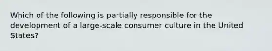 Which of the following is partially responsible for the development of a large-scale consumer culture in the United States?