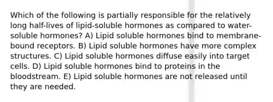 Which of the following is partially responsible for the relatively long half-lives of lipid-soluble hormones as compared to water-soluble hormones? A) Lipid soluble hormones bind to membrane-bound receptors. B) Lipid soluble hormones have more complex structures. C) Lipid soluble hormones diffuse easily into target cells. D) Lipid soluble hormones bind to proteins in the bloodstream. E) Lipid soluble hormones are not released until they are needed.