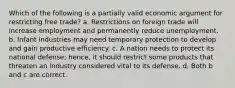 Which of the following is a partially valid economic argument for restricting free trade? a. Restrictions on foreign trade will increase employment and permanently reduce unemployment. b. Infant industries may need temporary protection to develop and gain productive efficiency. c. A nation needs to protect its national defense; hence, it should restrict some products that threaten an industry considered vital to its defense. d. Both b and c are correct.