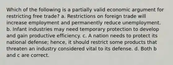 Which of the following is a partially valid economic argument for restricting free trade? a. Restrictions on foreign trade will increase employment and permanently reduce unemployment. b. Infant industries may need temporary protection to develop and gain productive efficiency. c. A nation needs to protect its national defense; hence, it should restrict some products that threaten an industry considered vital to its defense. d. Both b and c are correct.