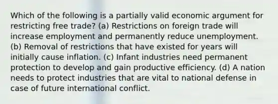 Which of the following is a partially valid economic argument for restricting free trade? (a) Restrictions on foreign trade will increase employment and permanently reduce unemployment. (b) Removal of restrictions that have existed for years will initially cause inflation. (c) Infant industries need permanent protection to develop and gain productive efficiency. (d) A nation needs to protect industries that are vital to national defense in case of future international conflict.