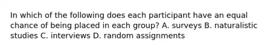 In which of the following does each participant have an equal chance of being placed in each group? A. surveys B. naturalistic studies C. interviews D. random assignments