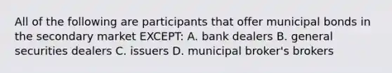 All of the following are participants that offer municipal bonds in the secondary market EXCEPT: A. bank dealers B. general securities dealers C. issuers D. municipal broker's brokers