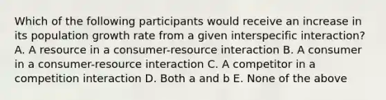 Which of the following participants would receive an increase in its population growth rate from a given interspecific interaction? A. A resource in a consumer-resource interaction B. A consumer in a consumer-resource interaction C. A competitor in a competition interaction D. Both a and b E. None of the above