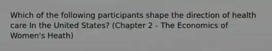 Which of the following participants shape the direction of health care In the United States? (Chapter 2 - The Economics of Women's Heath)