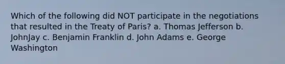 Which of the following did NOT participate in the negotiations that resulted in the Treaty of Paris? a. Thomas Jefferson b. JohnJay c. Benjamin Franklin d. John Adams e. George Washington