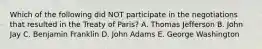 Which of the following did NOT participate in the negotiations that resulted in the Treaty of Paris? A. Thomas Jefferson B. John Jay C. Benjamin Franklin D. John Adams E. George Washington