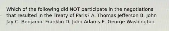 Which of the following did NOT participate in the negotiations that resulted in the Treaty of Paris? A. Thomas Jefferson B. John Jay C. Benjamin Franklin D. John Adams E. George Washington