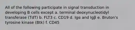 All of the following participate in signal transduction in developing B cells except a. terminal deoxynucleotidyl transferase (TdT) b. FLT3 c. CD19 d. Igα and Igβ e. Bruton's tyrosine kinase (Btk) f. CD45