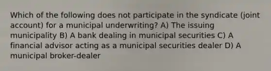 Which of the following does not participate in the syndicate (joint account) for a municipal underwriting? A) The issuing municipality B) A bank dealing in municipal securities C) A financial advisor acting as a municipal securities dealer D) A municipal broker-dealer