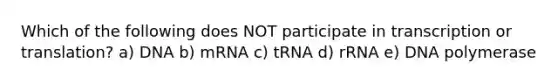 Which of the following does NOT participate in transcription or translation? a) DNA b) mRNA c) tRNA d) rRNA e) DNA polymerase