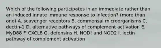 Which of the following participates in an immediate rather than an induced innate immune response to infection? (more than one) A. scavenger receptors B. commensal microorganisms C. dectin-1 D. alternative pathways of complement activation E. MyD88 F. CXCL8 G. defensins H. NOD! and NOD2 I. lectin pathway of complement activation