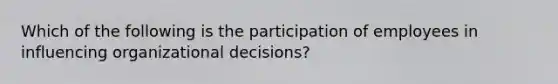 Which of the following is the participation of employees in influencing organizational decisions?