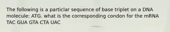 The following is a particlar sequence of base triplet on a DNA molecule: ATG. what is the corresponding condon for the mRNA TAC GUA GTA CTA UAC