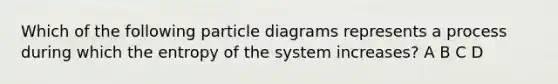 Which of the following particle diagrams represents a process during which the entropy of the system increases? A B C D