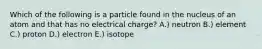 Which of the following is a particle found in the nucleus of an atom and that has no electrical charge? A.) neutron B.) element C.) proton D.) electron E.) isotope