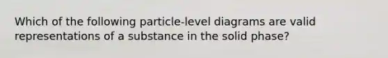 Which of the following particle-level diagrams are valid representations of a substance in the solid phase?