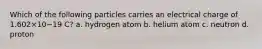 Which of the following particles carries an electrical charge of 1.602×10−19 C? a. hydrogen atom b. helium atom c. neutron d. proton