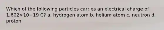 Which of the following particles carries an electrical charge of 1.602×10−19 C? a. hydrogen atom b. helium atom c. neutron d. proton