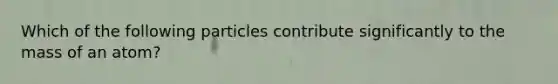 Which of the following particles contribute significantly to the mass of an atom?