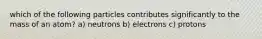 which of the following particles contributes significantly to the mass of an atom? a) neutrons b) electrons c) protons