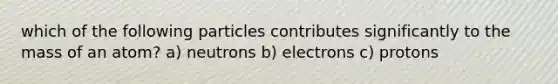 which of the following particles contributes significantly to the mass of an atom? a) neutrons b) electrons c) protons