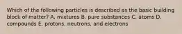 Which of the following particles is described as the basic building block of matter? A. mixtures B. pure substances C. atoms D. compounds E. protons, neutrons, and electrons