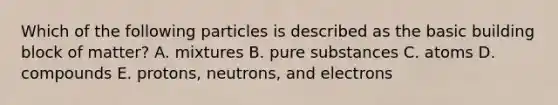 Which of the following particles is described as the basic building block of matter? A. mixtures B. pure substances C. atoms D. compounds E. protons, neutrons, and electrons