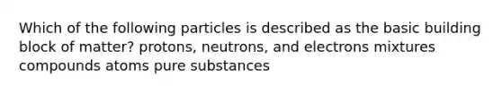 Which of the following particles is described as the basic building block of matter? protons, neutrons, and electrons mixtures compounds atoms pure substances