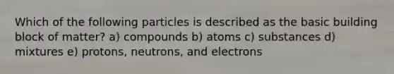 Which of the following particles is described as the basic building block of matter? a) compounds b) atoms c) substances d) mixtures e) protons, neutrons, and electrons